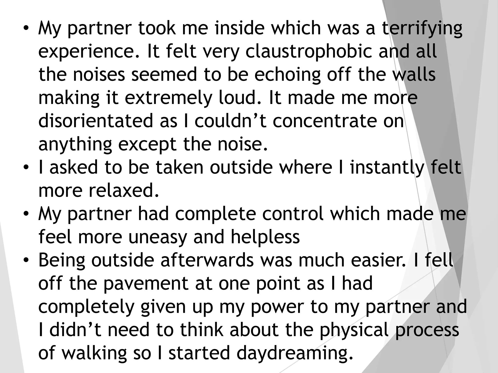 • My partner took me inside which was a terrifying
experience. It felt very claustrophobic and all
the noises seemed to be echoing off the walls
making it extremely loud. It made me more
disorientated as I couldn’t concentrate on
anything except the noise.
• I asked to be taken outside where I instantly felt
more relaxed.
• My partner had complete control which made me
feel more uneasy and helpless
• Being outside afterwards was much easier. I fell
off the pavement at one point as I had
completely given up my power to my partner and
I didn’t need to think about the physical process
of walking so I started daydreaming.

 