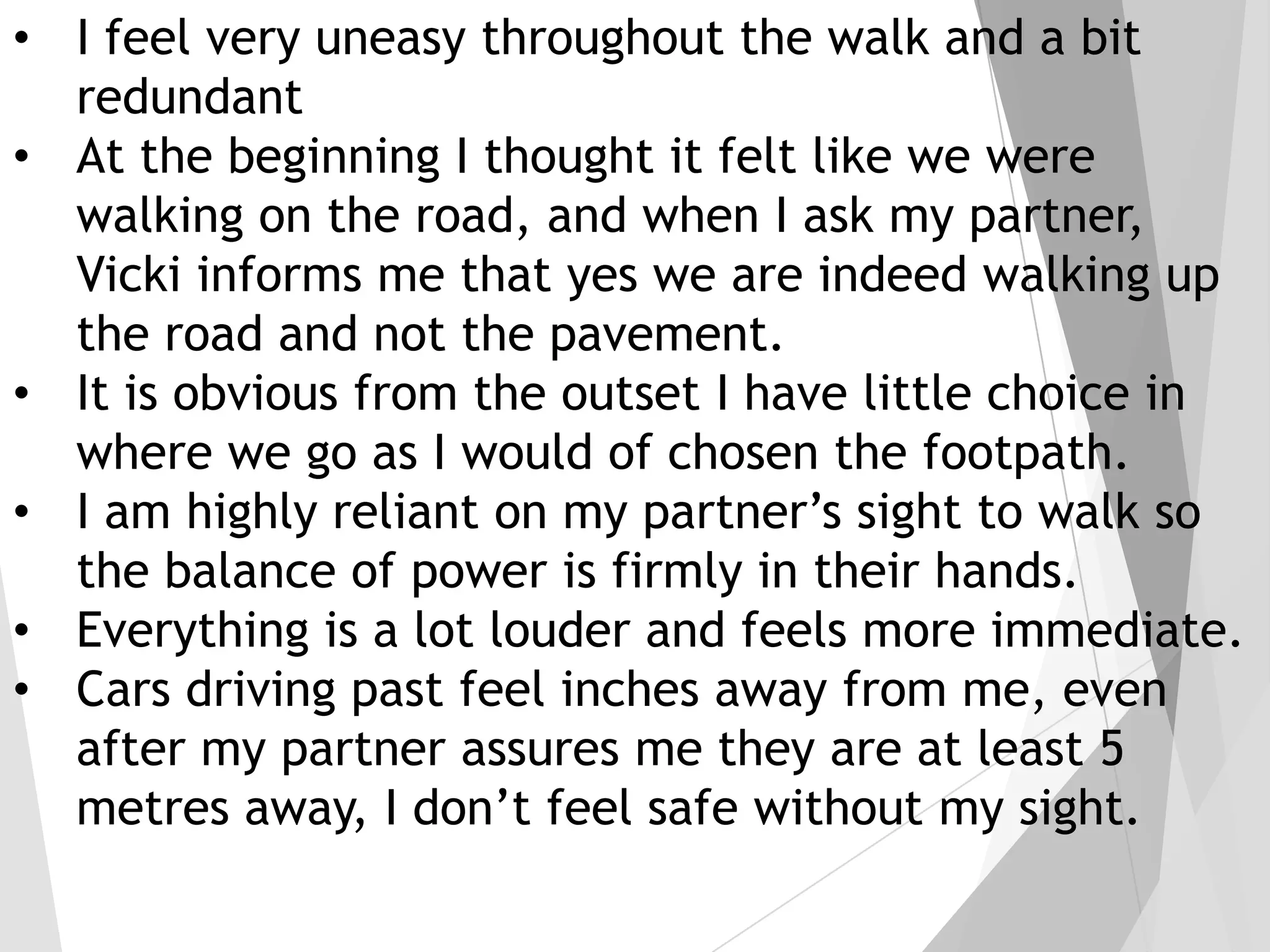 • I feel very uneasy throughout the walk and a bit
redundant
• At the beginning I thought it felt like we were
walking on the road, and when I ask my partner,
Vicki informs me that yes we are indeed walking up
the road and not the pavement.
• It is obvious from the outset I have little choice in
where we go as I would of chosen the footpath.
• I am highly reliant on my partner’s sight to walk so
the balance of power is firmly in their hands.
• Everything is a lot louder and feels more immediate.
• Cars driving past feel inches away from me, even
after my partner assures me they are at least 5
metres away, I don’t feel safe without my sight.

 