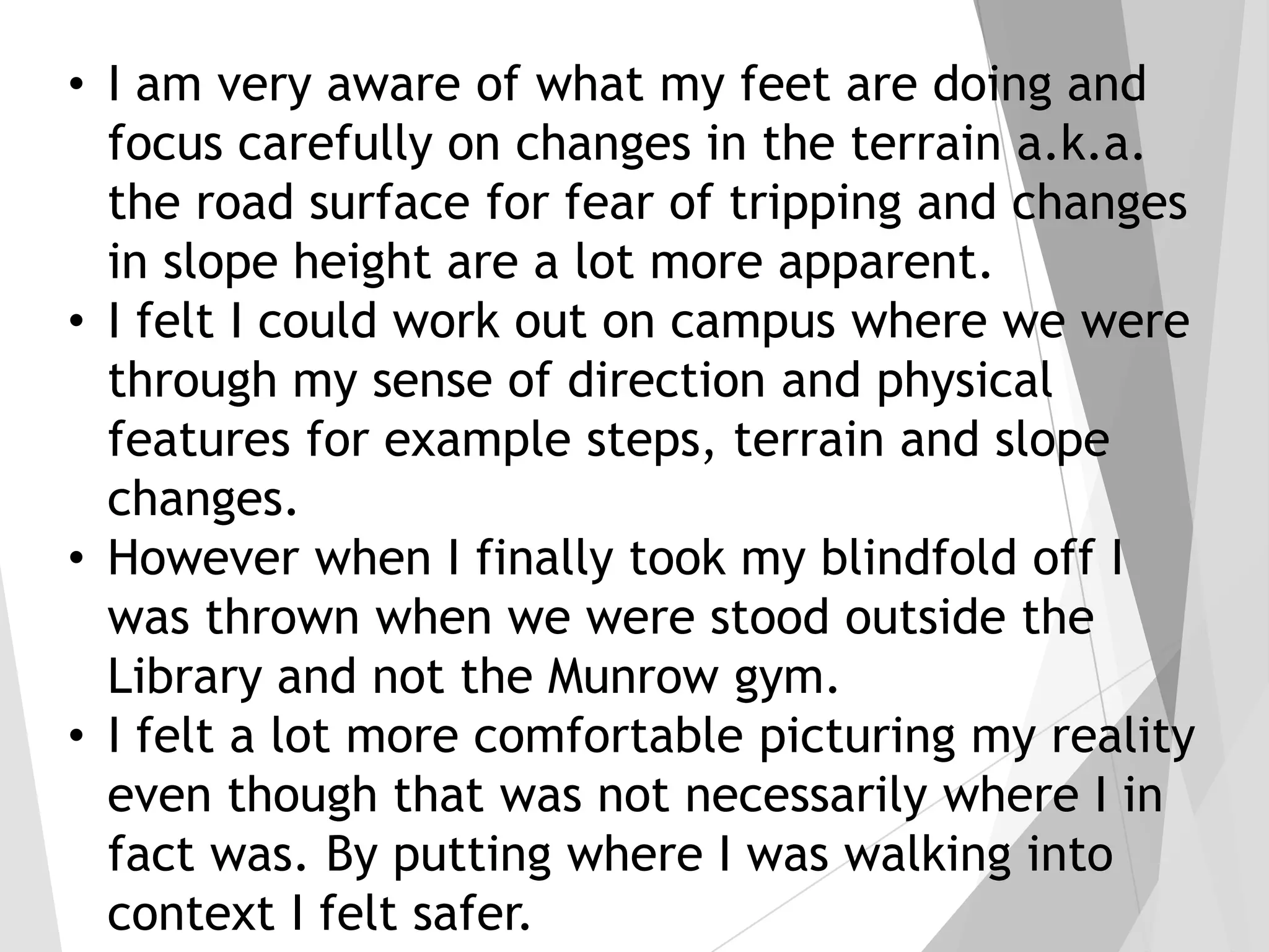 • I am very aware of what my feet are doing and
focus carefully on changes in the terrain a.k.a.
the road surface for fear of tripping and changes
in slope height are a lot more apparent.
• I felt I could work out on campus where we were
through my sense of direction and physical
features for example steps, terrain and slope
changes.
• However when I finally took my blindfold off I
was thrown when we were stood outside the
Library and not the Munrow gym.
• I felt a lot more comfortable picturing my reality
even though that was not necessarily where I in
fact was. By putting where I was walking into
context I felt safer.

 