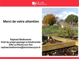 13
Merci	de	votre	attention	
	
	
Raphael Bedhomme
Chef de projet paysage et biodiversité
Ville La Roche-sur-Yon
raphael.bedhomme@larochesuryon.fr
 