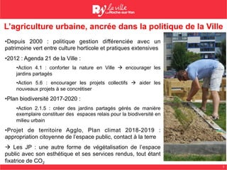3
• Depuis 2000 : politique gestion différenciée avec un
patrimoine vert entre culture horticole et pratiques extensives
• 2012 : Agenda 21 de la Ville :
• Action 4.1 : conforter la nature en Ville à encourager les
jardins partagés
• Action 5.6 : encourager les projets collectifs à aider les
nouveaux projets à se concrétiser
• Plan biodiversité 2017-2020 :
• Action 2.1.5 : créer des jardins partagés gérés de manière
exemplaire constituer des espaces relais pour la biodiversité en
milieu urbain
• Projet de territoire Agglo, Plan climat 2018-2019 :
appropriation citoyenne de l’espace public, contact à la terre
à Les JP : une autre forme de végétalisation de l’espace
public avec son esthétique et ses services rendus, tout étant
fixatrice de CO2
Source : DUVAL CSource : DUVAL C
L’agriculture urbaine, ancrée dans la politique de la Ville
 