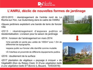 5
• 2012-2013 : réaménagement de l’entrée nord de La
Roche-sur-Yon, rue Gutemberg dans le cadre de l’ANRU
• Qques jardiniers exploitent une bande de terre de foncier
Ville
• 2013 : réaménagement d’espaces publics et
résidentialisation. Livraison pour la saison de jardinage
• 2014 : livraison de l’aménagement en mars 2014
• Une parcelle en pente peu usitée de 1000m² avec 1.5m de
différentiel de topographie,
• espace public sur foncier ville identifié comme mutable
• À l’interface et proximité de différents équipements publics
• 2016 : doublement de la surface
• 2017 plantation de végétaux « paysage à croquer » de
Végétal85 (Don du Rotary Club) à D’une végétation belle
à une végétation belle ET Bonne (L Bouard, 10/03/2018)
L’ANRU, déclic de nouvelles formes de jardinage
 