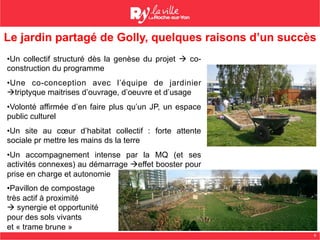 6
Le jardin partagé de Golly, quelques raisons d’un succès
• Un collectif structuré dès la genèse du projet à co-
construction du programme
• Une co-conception avec l’équipe de jardinier
àtriptyque maitrises d’ouvrage, d’oeuvre et d’usage
• Volonté affirmée d’en faire plus qu’un JP, un espace
public culturel
• Un site au cœur d’habitat collectif : forte attente
sociale pr mettre les mains ds la terre
• Un accompagnement intense par la MQ (et ses
activités connexes) au démarrage àeffet booster pour
prise en charge et autonomie
• Pavillon de compostage
très actif à proximité
à synergie et opportunité
pour des sols vivants
et « trame brune »
 