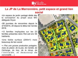 7
Le JP de La Marronnière, petit espace et grand lien
social
• Un espace de jardin partagé dédié dès
la conception du projet sous MO
déléguée Oryon
• 38 journées de rencontres depuis le
3/10/2015, 20 depuis le début de l’année
2018.
• 12 familles impliquées sur les 23
familles présentes dans l’îlot soit env 56
habitants.
• Une faible surface (200m²) mais
beaucoup de lien social
• « Pas une grosse production potagère,
mais du plaisir, de la joie, de l’amitié, de
l’échange, du troc, de la récup, de
l ’ e n t r a i d e , e t b e a u c o u p d e
convivialité… »
 