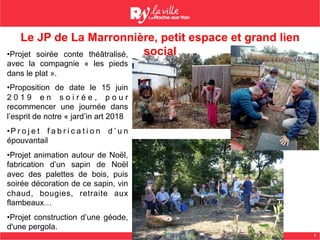 8
Le JP de La Marronnière, petit espace et grand lien
social• Projet soirée conte théâtralisé,
avec la compagnie « les pieds
dans le plat ».
• Proposition de date le 15 juin
2 0 1 9 e n s o i r é e , p o u r
recommencer une journée dans
l’esprit de notre « jard’in art 2018
• P r o j e t f a b r i c a t i o n d ’ u n
épouvantail
• Projet animation autour de Noël,
fabrication d’un sapin de Noël
avec des palettes de bois, puis
soirée décoration de ce sapin, vin
chaud, bougies, retraite aux
flambeaux…
• Projet construction d’une géode,
d'une pergola.
 