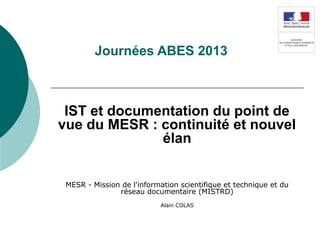 Journées ABES 2013
IST et documentation du point de
vue du MESR : continuité et nouvel
élan
MESR - Mission de l'information scientifique et technique et du
réseau documentaire (MISTRD)
Alain COLAS
 