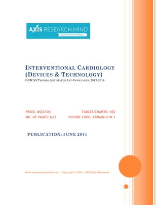 www.axisresearchmind.com | Copyright © 2014 | All Rights Reserved
INTERVENTIONAL CARDIOLOGY
(DEVICES & TECHNOLOGY)
BRICSS TRENDS, ESTIMATES AND FORECASTS, 2012-2018
PRICE: US$3100
NO. OF PAGES: 623
TABLES/CHARTS: 182
REPORT CODE: ARMMR121N.1
PUBLICATION: JUNE 2014
 