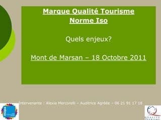 Marque Qualité Tourisme Norme Iso  Quels enjeux? Mont de Marsan – 18 Octobre 2011 Intervenante : Alexia Mercorelli – Auditrice Agréée – 06 21 91 17 18 