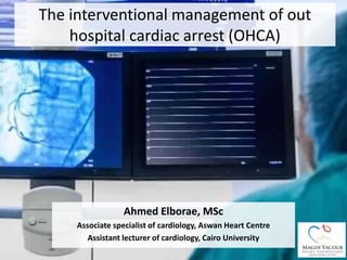 The interventional management of out
hospital cardiac arrest (OHCA)
Ahmed Elborae, MSc
Associate specialist of cardiology, Aswan Heart Centre
Assistant lecturer of cardiology, Cairo University
 