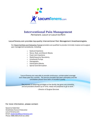 Interventional Pain Management
                                Permanent, Locum or Locum-to-Perm

   LocumTenens.com provides top-quality Interventional Pain Management Anesthesiologists.

      Our Board Certified and Fellowship Trained providers are qualified to provide minimally invasive and surgical
      pain management procedures, including:

                           o   Epidural Injections
                           o   Nerve, Root, and Branch Blocks
                           o   Facet Joint Injections
                           o   Radiofrequency Neurotomy
                           o   Intrathecal Pumps
                           o   Discography
                           o   Interscalene Blocks
                           o   Spinal Cord Stimulation




                 “LocumTenens.com was able to provide continuous, uninterrupted coverage
                over these past four months. The service provided has been exemplary and the
                              candidates placed have been of excellent quality.

                   The process of obtaining privileges at the facility has gone very smoothly,
                   and all providers showed up on time, ready and prepared to go to work.”
                                          - Director of Surgical Services




For more information, please contact:

Savanna Kalember
Anesthesia Account Executive
LocumTenens.com
Email: skalember@locumtenens.com
Phone: 888-268-2419 ext.1652
 