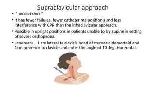 Supraclavicular approach
• “ pocket shot “
• It has fewer failures, fewer catheter malposition's and less
interference with CPR than the infraclavicular approach.
• Possible in upright positions in patients unable to lay supine in setting
of severe orthopnoea.
• Landmark – 1 cm lateral to clavicle head of sternocleidomastoid and
1cm posterior to clavicle and enter the angle of 10 deg. Horizontal.
 