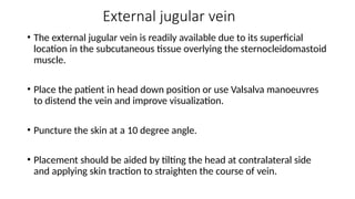 External jugular vein
• The external jugular vein is readily available due to its superficial
location in the subcutaneous tissue overlying the sternocleidomastoid
muscle.
• Place the patient in head down position or use Valsalva manoeuvres
to distend the vein and improve visualization.
• Puncture the skin at a 10 degree angle.
• Placement should be aided by tilting the head at contralateral side
and applying skin traction to straighten the course of vein.
 