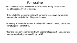 Femoral vein
• It is the most accessible central accessible site during critical illness ,
notably cardiac arrest or trauma.
• It travels in the femoral sheath with femoral artery, nerve , lymphatics
deep to the medial third of inguinal ligament.
• Anatomy of femoral structure from lateral to medial : nerve , artery, vein,
empty space , lymphatics.
• Femoral vein can be cannulated with traditional approach , using surface
anatomy and palpation as guide or by US
 
