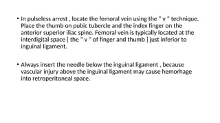 • In pulseless arrest , locate the femoral vein using the “ v “ technique.
Place the thumb on pubic tubercle and the index finger on the
anterior superior iliac spine. Femoral vein is typically located at the
interdigital space [ the “ v “ of finger and thumb ] just inferior to
inguinal ligament.
• Always insert the needle below the inguinal ligament , because
vascular injury above the inguinal ligament may cause hemorhage
into retroperitoneal space.
 