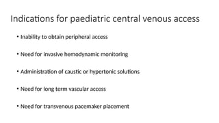 Indications for paediatric central venous access
• Inability to obtain peripheral access
• Need for invasive hemodynamic monitoring
• Administration of caustic or hypertonic solutions
• Need for long term vascular access
• Need for transvenous pacemaker placement
 