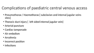 Complications of paediatric central venous access
• Pneumothorax / Haemothorax [ subclavian and internal jugular veins
sites]
• Thoracic duct injury [ left sided internal jugular vein]
• Arterial puncture
• Cardiac tamponade
• Air embolism
• Arrythmia
• Incorrect position
• Infections
 