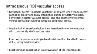 Intraosseous [IO] vascular access
• IO vascular access is possible in patients of all ages when venous access
cannot be quickly and really established during circulatory collapse.
[ emergent need for vascular access ] and also alternative to central
venous access in pt without adequate peripheral access.
• Mechanical IO insertion devices have insertion time of only seconds
with consistently >90 % success rates.
• Insertion device include simple hand twist needles , hand held power
drills , spring loaded devices.
• Most common complication is extravasation at the insertion site.
 