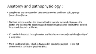 Anatomy and pathophysiology :
• Long bones are composed of dense outer cortex and inner soft , spongy
[ cancellous ] bone.
• Nutrient artery supplies the bone with rich vascular network. It pierces the
cortex and divides into ascending and descending branches that further divided
into arterioles and capillaries.
• IO needle is inserted through cortex and into bone marrow [medullary] cavity of
a long bone.
• Most traditional site , which is favoured in paediatric patient , is the flat
anteromedial surface of proximal tibia.
 