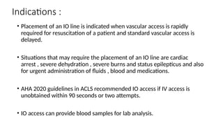 Indications :
• Placement of an IO line is indicated when vascular access is rapidly
required for resuscitation of a patient and standard vascular access is
delayed.
• Situations that may require the placement of an IO line are cardiac
arrest , severe dehydration , severe burns and status epilepticus and also
for urgent administration of fluids , blood and medications.
• AHA 2020 guidelines in ACLS recommended IO access if IV access is
unobtained within 90 seconds or two attempts.
• IO access can provide blood samples for lab analysis.
 
