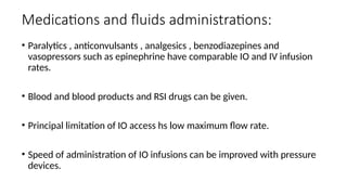 Medications and fluids administrations:
• Paralytics , anticonvulsants , analgesics , benzodiazepines and
vasopressors such as epinephrine have comparable IO and IV infusion
rates.
• Blood and blood products and RSI drugs can be given.
• Principal limitation of IO access hs low maximum flow rate.
• Speed of administration of IO infusions can be improved with pressure
devices.
 