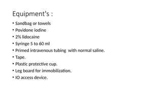 Equipment's :
• Sandbag or towels
• Povidone iodine
• 2% lidocaine
• Syringe 5 to 60 ml
• Primed intravenous tubing with normal saline.
• Tape.
• Plastic protective cup.
• Leg board for immobilization.
• IO access device.
 