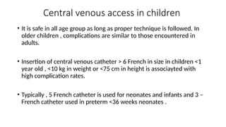 Central venous access in children
• It is safe in all age group as long as proper technique is followed. In
older children , complications are similar to those encountered in
adults.
• Insertion of central venous catheter > 6 French in size in children <1
year old , <10 kg in weight or <75 cm in height is associayted with
high complication rates.
• Typically , 5 French catheter is used for neonates and infants and 3 –
French catheter used in preterm <36 weeks neonates .
 