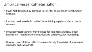 Umbilical vessel catheterization :
• It was first described by diamond in 1947 for an exchange transfusion in
neonate.
• It can be used as reliable method for obtaining rapid vascular access in
neonate.
• Umbilical vessel catheter may be used for fluid resuscitation , blood
transfusion , medicine administration and cardiovascular monitoring.
• However , use of these catheter also carries significant risk of permanent
morbidity and even death.
 