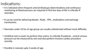 Indications:
• It is indicated when frequent arterial blood gas determinations and continuous
monitoring of blood pressure are required in first few days of life in critically ill
neonates.
• It can be used for delivering bloods , fluids , TPN , medications and exchange
transfusions.
• Neonates under 24 hrs of age group can usually catheterized without much difficulty.
• Umbilical vein is easier to perform than artery. In critically ill patients , central venous
pressure can be measured by vein and also perform invasive cardiac procedure
recently.
• Possible in neonate upto 2 weeks of age.
 