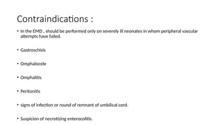 Contraindications :
• In the EMD , should be performed only on severely ill neonates in whom peripheral vascular
attempts have failed.
• Gastroschisis
• Omphalocele
• Omphalitis
• Peritonitis
• signs of infection or round of remnant of umbilical cord.
• Suspicion of necrotizing enterocolitis.
 