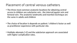 Placement of central venous catheters
• The three most common anatomic locations for obtaining central
access in children are subclavian vein , the internal jugular vein and
femoral vein. The anatomic landmarks and insertion technique are
the same in adults and children
• The choice of location is depends on patient / children’s factor as well
as practitioner experience with particular site.
• Multiple attempts [>2] and the subclavian approach are associated
with higher complication rates.
 