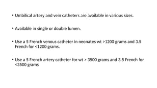 • Umbilical artery and vein catheters are available in various sizes.
• Available in single or double lumen.
• Use a 5 French venous catheter in neonates wt >1200 grams and 3.5
French for <1200 grams.
• Use a 5 French artery catheter for wt > 3500 grams and 3.5 French for
<3500 grams
 