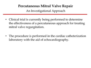Percutaneous Mitral Valve Repair   An Investigational Approach  Clinical trial is currently being performed to determine the effectiveness of a percutaneous approach for treating mitral valve regurgitation.  The procedure is performed in the cardiac catheterization laboratory with the aid of echocardiography. 