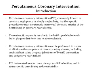 Percutaneous Coronary Intervention  Introduction Percutaneous coronary intervention (PCI), commonly known as coronary angioplasty or simply angioplasty, is a therapeutic procedure to treat the stenotic (narrowed) coronary arteries of the heart found in coronary heart disease.  These stenotic segments are due to the build up of cholesterol-laden plaques that form due to atherosclerosis.  Percutaneous coronary intervention can be performed to reduce or eliminate the symptoms of coronary artery disease, including angina (chest pain), dyspnea (shortness of breath) on exertion, and congestive heart failure.  PCI is also used to abort an acute myocardial infarction, and in some specific cases it may reduce mortality. 