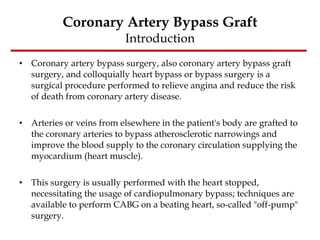 Coronary Artery Bypass Graft Introduction Coronary artery bypass surgery, also coronary artery bypass graft surgery, and colloquially heart bypass or bypass surgery is a surgical procedure performed to relieve angina and reduce the risk of death from coronary artery disease.  Arteries or veins from elsewhere in the patient's body are grafted to the coronary arteries to bypass atherosclerotic narrowings and improve the blood supply to the coronary circulation supplying the myocardium (heart muscle).  This surgery is usually performed with the heart stopped, necessitating the usage of cardiopulmonary bypass; techniques are available to perform CABG on a beating heart, so-called "off-pump" surgery. 