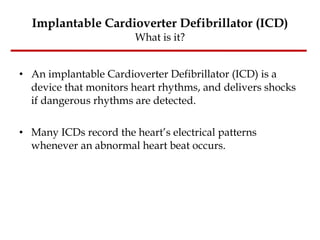 Implantable Cardioverter Defibrillator (ICD) What is it? An implantable Cardioverter Defibrillator (ICD) is a device that monitors heart rhythms, and delivers shocks if dangerous rhythms are detected.  Many ICDs record the heart’s electrical patterns whenever an abnormal heart beat occurs.  