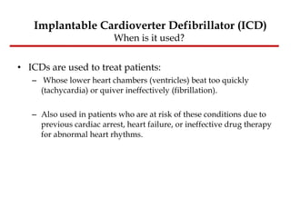 ICDs are used to treat patients: Whose lower heart chambers (ventricles) beat too quickly (tachycardia) or quiver ineffectively (fibrillation).  Also used in patients who are at risk of these conditions due to previous cardiac arrest, heart failure, or ineffective drug therapy for abnormal heart rhythms. Implantable Cardioverter Defibrillator (ICD) When is it used?  