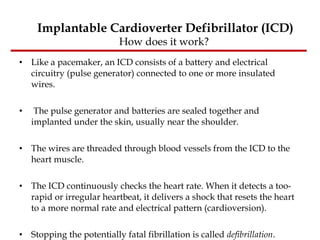 Like a pacemaker, an ICD consists of a battery and electrical circuitry (pulse generator) connected to one or more insulated wires. The pulse generator and batteries are sealed together and implanted under the skin, usually near the shoulder.  The wires are threaded through blood vessels from the ICD to the heart muscle.  The ICD continuously checks the heart rate. When it detects a too-rapid or irregular heartbeat, it delivers a shock that resets the heart to a more normal rate and electrical pattern (cardioversion).  Stopping the potentially fatal fibrillation is called  defibrillation .  Implantable Cardioverter Defibrillator (ICD) How does it work?  