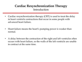 Cardiac Resynchronization Therapy Introduction Cardiac resynchronization therapy (CRT) is used to treat the delay in heart ventricle contractions that occur in some people with advanced heart failure. Heart failure means the heart’s pumping power is weaker than normal.  A delay between the contraction of the right and left ventricles often occurs with heart failure, so the walls of the left ventricle are unable to contract at the same time.  