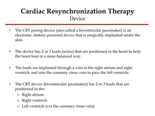 Cardiac Resynchronization Therapy Device The CRT pacing device (also called a biventricular pacemaker) is an electronic, battery-powered device that is surgically implanted under the skin.  The device has 2 or 3 leads (wires) that are positioned in the heart to help the heart beat in a more balanced way.  The leads are implanted through a vein in the right atrium and right ventricle and into the coronary sinus vein to pace the left ventricle.  The CRT device (biventricular pacemaker) has 2 or 3 leads that are positioned in the:  Right atrium  Right ventricle  Left ventricle (via the coronary sinus vein)  