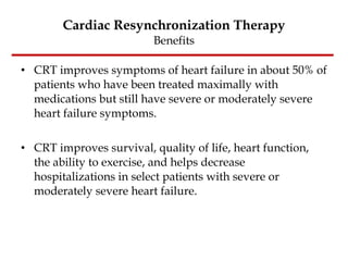 Cardiac Resynchronization Therapy Benefits CRT improves symptoms of heart failure in about 50% of patients who have been treated maximally with medications but still have severe or moderately severe heart failure symptoms.  CRT improves survival, quality of life, heart function, the ability to exercise, and helps decrease hospitalizations in select patients with severe or moderately severe heart failure.  