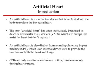 Artificial Heart  Introduction An artificial heart is a mechanical device that is implanted into the body to replace the biological heart. The term “artificial heart” has often inaccurately been used to describe ventricular assist devices (VADs), which are pumps that assist the heart but don’t replace it. An artificial heart is also distinct from a cardiopulmonary bypass machine (CPB), which is an external device used to provide the functions of both the heart and lungs.  CPBs are only used for a few hours at a time, most commonly during heart surgery. 