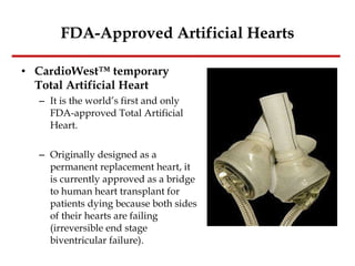 FDA-Approved Artificial Hearts CardioWest™ temporary Total Artificial Heart It is the world’s first and only FDA-approved Total Artificial Heart. Originally designed as a permanent replacement heart, it is currently approved as a bridge to human heart transplant for patients dying because both sides of their hearts are failing (irreversible end stage biventricular failure). 
