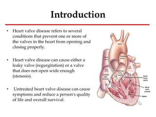 Introduction Heart valve disease refers to several conditions that prevent one or more of the valves in the heart from opening and closing properly. Heart valve disease can cause either a leaky valve (regurgitation) or a valve that does not open wide enough (stenosis). Untreated heart valve disease can cause symptoms and reduce a person's quality of life and overall survival. 