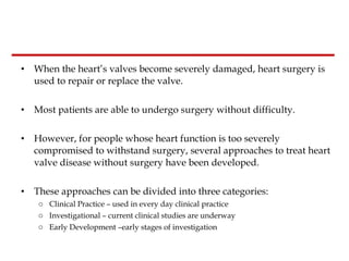 When the heart’s valves become severely damaged, heart surgery is used to repair or replace the valve.  Most patients are able to undergo surgery without difficulty.   However, for people whose heart function is too severely compromised to withstand surgery, several approaches to treat heart valve disease without surgery have been developed.  These approaches can be divided into three categories: Clinical Practice – used in every day clinical practice Investigational – current clinical studies are underway Early Development –early stages of investigation 