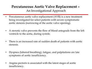 Percutaneous Aortic Valve Replacement –  An Investigational Approach Percutaneous aortic valve replacement (AVR) is a new treatment being investigated for select patients with severe symptomatic aortic stenosis (narrowing of the aortic valve opening).  A stenotic valve prevents the flow of blood antegrade from the left ventricle to the aorta, during systole. There is an increased rate of sudden death of patients with aortic stenosis.  Dyspnea (labored breathing), fatigue, and palpitations are late symptoms of aortic insufficiency.  Angina pectoris is associated with the latest stages of aortic insufficiency. 