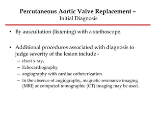 Percutaneous Aortic Valve Replacement –  Initial Diagnosis By auscultation (listening) with a stethoscope.  Additional procedures associated with diagnosis to judge severity of the lesion include -  chest x ray,  Echocardiography angiography with cardiac catheterization.  In the absence of angiography, magnetic resonance imaging (MRI) or computed tomographic (CT) imaging may be used. 