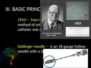 III. BASIC PRINCIPLES
1953 Sven Ivar Seldinger: described a
method of arterial access in which a
catheter was used. (femoral artery)
Seldinger needle is an 18-gauge hollow
needle with a stylet.
 
