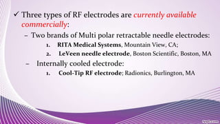  Three types of RF electrodes are currently available
commercially:
– Two brands of Multi polar retractable needle electrodes:
1. RITA Medical Systems, Mountain View, CA;
2. LeVeen needle electrode, Boston Scientific, Boston, MA
– Internally cooled electrode:
1. Cool-Tip RF electrode; Radionics, Burlington, MA
 