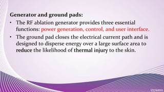 Generator and ground pads:
• The RF ablation generator provides three essential
functions: power generation, control, and user interface.
• The ground pad closes the electrical current path and is
designed to disperse energy over a large surface area to
reduce the likelihood of thermal injury to the skin.
 