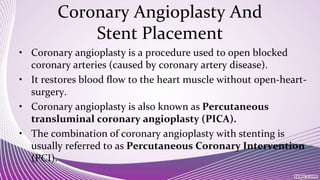 Coronary Angioplasty And
Stent Placement
• Coronary angioplasty is a procedure used to open blocked
coronary arteries (caused by coronary artery disease).
• It restores blood flow to the heart muscle without open-heart-
surgery.
• Coronary angioplasty is also known as Percutaneous
transluminal coronary angioplasty (PICA).
• The combination of coronary angioplasty with stenting is
usually referred to as Percutaneous Coronary Intervention
(PCI).
 